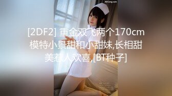 [2DF2] 重金双飞两个170cm模特小景甜和小甜妹,长相甜美惹人欢喜,[BT种子]