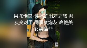 果冻传媒-性福的出差之旅 男友变对手 同事变炮友 冷艳美女吴语菲