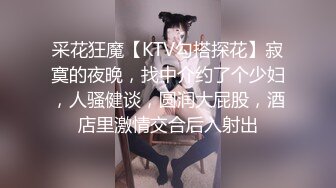 采花狂魔【KTV勾搭探花】寂寞的夜晚，找中介约了个少妇，人骚健谈，圆润大屁股，酒店里激情交合后入射出