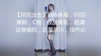 【坦克出击】166身高，00后兼职，C胸，极品美乳，超清设备偷拍，近景展示，佳作必看