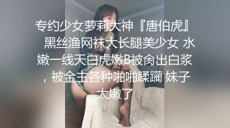 专约少女萝莉大神『唐伯虎』✿黑丝渔网袜大长腿美少女 水嫩一线天白虎嫩B被肏出白浆，被金主各种啪啪蹂躏 妹子太嫩了