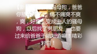 【新片速遞】骚逼母狗，爸爸你插太深了❤️痛不痛爽不爽，爽，好爽，变成主人的骚母狗，以后找了男朋友❤️也要过来给爸爸干哦知道嘛！精彩对白！