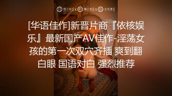 [华语佳作]新晋片商『依核娱乐』最新国产AV佳作-淫荡女孩的第一次双穴齐插 爽到翻白眼 国语对白 强烈推荐