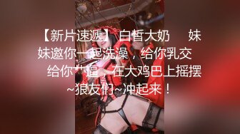 【新片速遞】 白皙大奶❤️妹妹邀你一起洗澡，给你乳交❤️给你艹逼，在大鸡巴上摇摆~狼友们~冲起来！