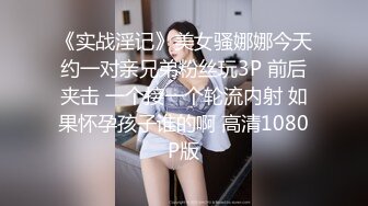 《实战淫记》美女骚娜娜今天约一对亲兄弟粉丝玩3P 前后夹击 一个接一个轮流内射 如果怀孕孩子谁的啊 高清1080P版