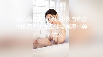 小眼睛单眼皮猥琐小伙与热恋中的漂亮小女友偷尝禁果小美女很活泼