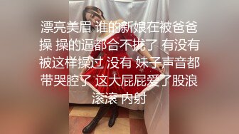 漂亮美眉 谁的新娘在被爸爸操 操的逼都合不拢了 有没有被这样操过 没有 妹子声音都带哭腔了 这大屁屁爱了股浪滚滚 内射