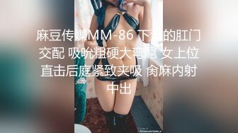 麻豆传媒MM-86 下流的肛门交配 吸吮粗硬大弯屌 女上位直击后庭紧致夹吸 肏麻内射中出