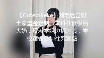 【Cuteqikeke】剃毛后自慰土豪重金定制，本科在读极品大奶，反差学姐边插边喷，学校宿舍各种社死紫薇