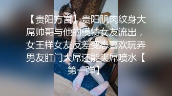 【贵阳方言】贵阳肌肉纹身大屌帅哥与他的模特女友流出，女王样女友反差变态喜欢玩弄男友肛门大屌还能夹屌喷水【第一弹】