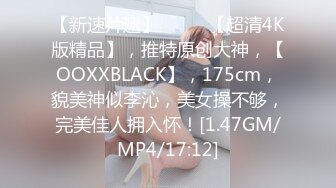 【新速片遞】  ♈♈♈【超清4K版精品】，推特原创大神，【OOXXBLACK】，175cm，貌美神似李沁，美女操不够，完美佳人拥入怀！[1.47GM/MP4/17:12]