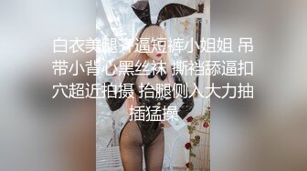 白衣美腿齐逼短裤小姐姐 吊带小背心黑丝袜 撕裆舔逼扣穴超近拍摄 抬腿侧入大力抽插猛操