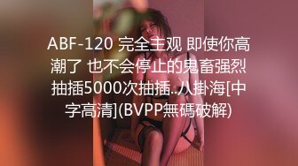 ABF-120 完全主观 即使你高潮了 也不会停止的鬼畜强烈抽插5000次抽插..八掛海[中字高清](BVPP無碼破解)