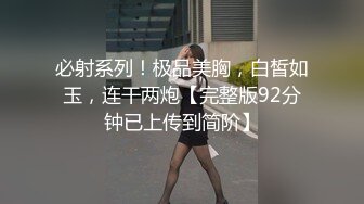 必射系列！极品美胸，白皙如玉，连干两炮【完整版92分钟已上传到简阶】