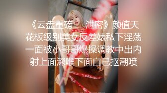 《云盘重磅㊙️泄密》颜值天花板级别美女反差婊私下淫荡一面被小哥哥爆操调教中出内射上面深喉下面自己抠潮喷