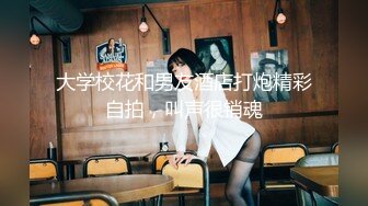 大学校花和男友酒店打炮精彩自拍，叫声很销魂