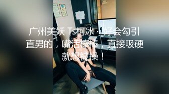 广州美妖 Ts柯冰 ·  好会勾引直男的，嘴活棒棒，直接吸硬就想被操！