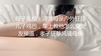 母子乱伦！淫荡母亲户外狂舔儿子鸡巴，车上教他怎么交女友操逼，孝子狂草风骚母亲