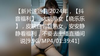 【新片速遞】 2024年，【抖音福利】，大奶熟女【晓乐乐】，皮肤白皙骚熟女，安安静静看福利，不要去主播直播间说[9.9G/MP4/01:39:41]