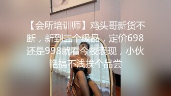 【会所培训师】鸡头哥新货不断，新到三个极品，定价698还是998就看今夜表现，小伙艳福不浅挨个品尝