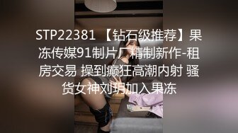 STP22381 【钻石级推荐】果冻传媒91制片厂精制新作-租房交易 操到癫狂高潮内射 骚货女神刘玥加入果冻