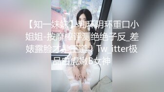 【知一妹妹】乳环阴环重口小姐姐-按摩棒评测绝绝子反_差婊露脸才是王道！Tw_itter极品白虎嫩B女神