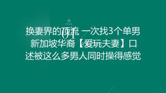 换妻界的顶流 一次找3个单男 新加坡华裔【爱玩夫妻】口述被这么多男人同时操得感觉