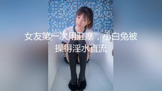 女友第一次用肛塞，小白兔被操得淫水直流