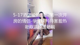 5-17酒店偷拍 貌似第一次开房的情侣-学生妹矜持害羞热吻抠逼操逼娇喘