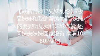 【最新封神??兄妹乱伦】?极品妹妹和我的淫荡生活?妹妹的婆婆听见我和妹妹做爱 还问妹夫妹妹回家没有 高清1080P原档