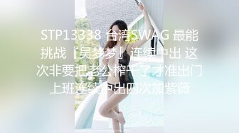 STP13338 台湾SWAG 最能挑战『吴梦梦』连续中出 这次非要把老公榨干了才准出门上班连续中出四次加紫薇