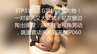 STP31012 G罩杯巨乳尤物！一对豪乳又大又软！站在窗边掏出揉捏，从下往上视角晃动，跳蛋震动多毛骚逼 VIP0600