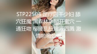 STP22504 足疗店干少妇 舔穴狂魔 黑森林中掰开蜜穴 一通狂吻 柳腰乱扭淫液四溅 激情啪啪劲爆