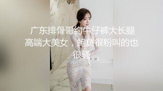  广东排骨哥约牛仔裤大长腿高端大美女，鲍鱼很粉叫的也很骚