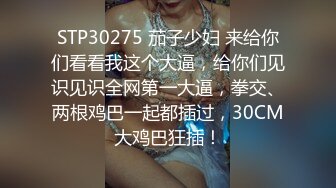 STP30275 茄子少妇 来给你们看看我这个大逼，给你们见识见识全网第一大逼，拳交、两根鸡巴一起都插过，30CM大鸡巴狂插！