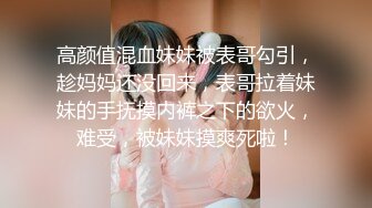 高颜值混血妹妹被表哥勾引，趁妈妈还没回来，表哥拉着妹妹的手抚摸内裤之下的欲火，难受，被妹妹摸爽死啦！