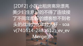 [2DF2] 小区出租房离异漂亮美少妇生意好的不得了连续接了不同年龄段的嫖客想不到老头的战斗力比年轻人好 - soav(741614-2881612)_ev_evMerge[B