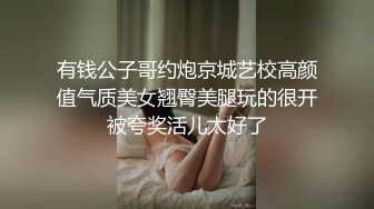 有钱公子哥约炮京城艺校高颜值气质美女翘臀美腿玩的很开被夸奖活儿太好了