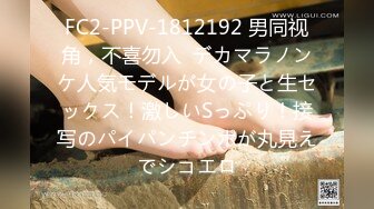 FC2-PPV-1812192 男同视角，不喜勿入  デカマラノンケ人気モデルが女の子と生セックス！激しいSっぷり！接写のパイパンチンポが丸見えでシコエロ