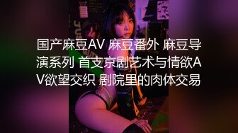 国产麻豆AV 麻豆番外 麻豆导演系列 首支京剧艺术与情欲AV欲望交织 剧院里的肉体交易