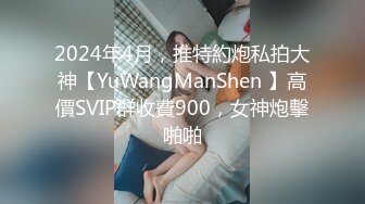 2024年4月，推特約炮私拍大神【YuWangManShen 】高價SVIP群收費900，女神炮擊啪啪