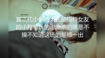 富二代小伙把大长腿模特女友的小鲍鱼玩的湿漉漉的就是不操不知道这玩的是哪一出