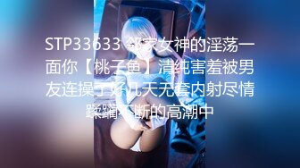 STP33633 邻家女神的淫荡一面你【桃子鱼】清纯害羞被男友连操了好几天无套内射尽情蹂躏不断的高潮中