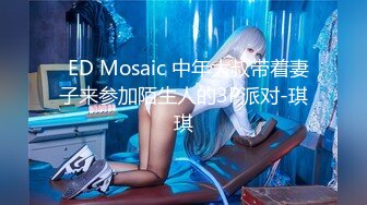   ED Mosaic 中年大叔带着妻子来参加陌生人的3P派对-琪琪