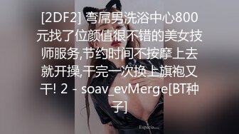 [2DF2] 弯屌男洗浴中心800元找了位颜值很不错的美女技师服务,节约时间不按摩上去就开操,干完一次换上旗袍又干! 2 - soav_evMerge[BT种子]