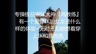 专操极品嫩妹大神『鸡教练』✿有一个爱穿JK的女友是什么样的体验~无时无刻都想着穿上JK和我色色