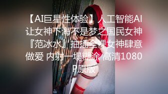 【AI巨星性体验】人工智能Al让女神下海不是梦之国民女神『范冰水』抽插全裸女神肆意做爱 内射一塌糊涂 高清1080P原版