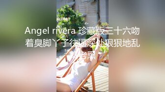 Angel rivera 珍藏版三十六吻着臭脚丫子往逼深处狠狠地乱草老黑