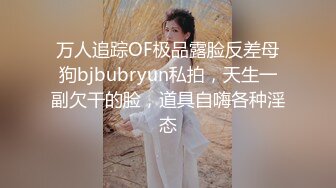 万人追踪OF极品露脸反差母狗bjbubryun私拍，天生一副欠干的脸，道具自嗨各种淫态