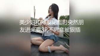   美少妇和网友见面时突然朋友进来要3P,不同意被狠插